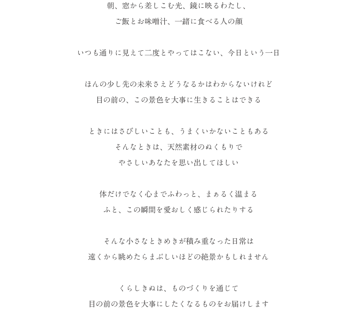 朝、窓から差しこむ光、鏡に映るわたし、ご飯とお味噌汁、一緒に食べる人の顔いつも通りに見えて二度とやってはこない、今日という一日ほんの少し先の未来さえどうなるかはわからないけれど目の前の、この景色を大事に生きることはできるときにはさびしいことも、うまくいかないこともあるそんなときは、天然素材のぬくもりでやさしいあなたを思い出してほしい体だけでなく心までふわっと、まぁるく温まるふと、この瞬間を愛おしく感じられたりするそんな小さなときめきが積み重なった日常は遠くから眺めたら眩しいほどの絶景かもしれません