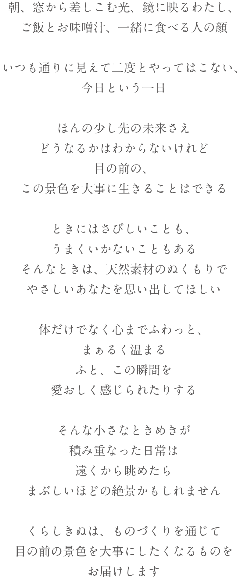 朝、窓から差しこむ光、鏡に映るわたし、ご飯とお味噌汁、一緒に食べる人の顔いつも通りに見えて二度とやってはこない、今日という一日ほんの少し先の未来さえどうなるかはわからないけれど目の前の、この景色を大事に生きることはできるときにはさびしいことも、うまくいかないこともあるそんなときは、天然素材のぬくもりでやさしいあなたを思い出してほしい体だけでなく心までふわっと、まぁるく温まるふと、この瞬間を愛おしく感じられたりするそんな小さなときめきが積み重なった日常は遠くから眺めたら眩しいほどの絶景かもしれません